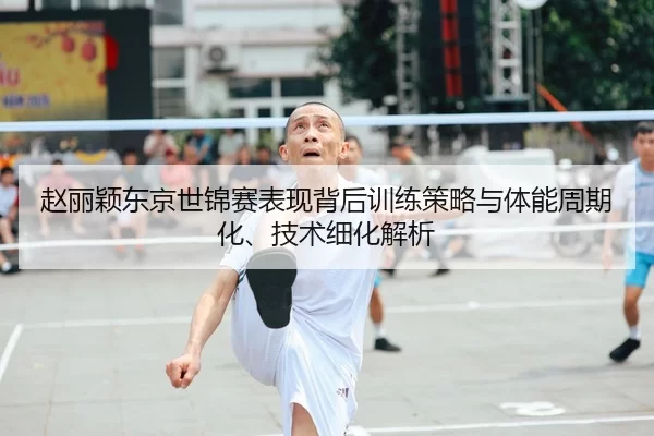 赵丽颖东京世锦赛表现背后训练策略与体能周期化、技术细化解析